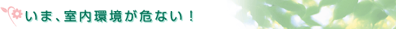 いま、室内環境が危ない！