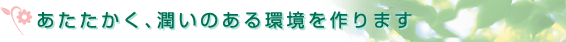あたたかく、潤いのある環境を作ります